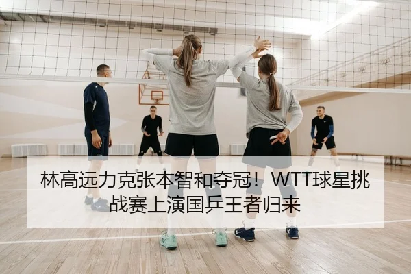 林高远力克张本智和夺冠！WTT球星挑战赛上演国乒王者归来