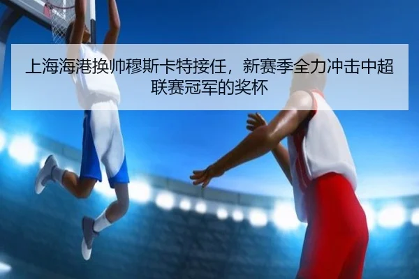 上海海港换帅穆斯卡特接任，新赛季全力冲击中超联赛冠军的奖杯
